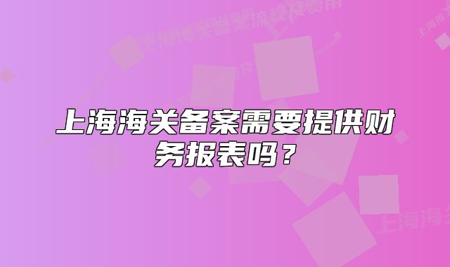上海海关备案需要提供财务报表吗?