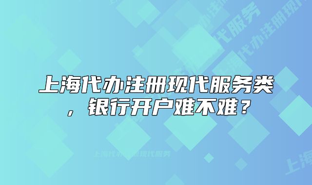 上海代办注册现代服务类，银行开户难不难？