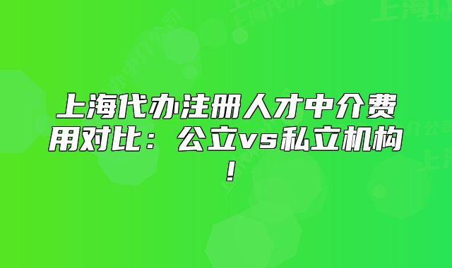 上海代办注册人才中介费用对比:公立vs私立机构!