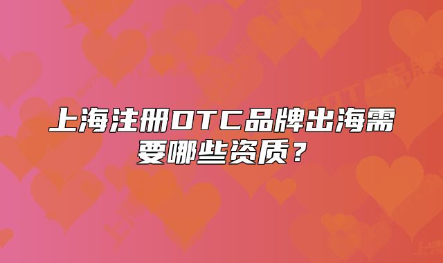 上海注册DTC品牌出海需要哪些资质?