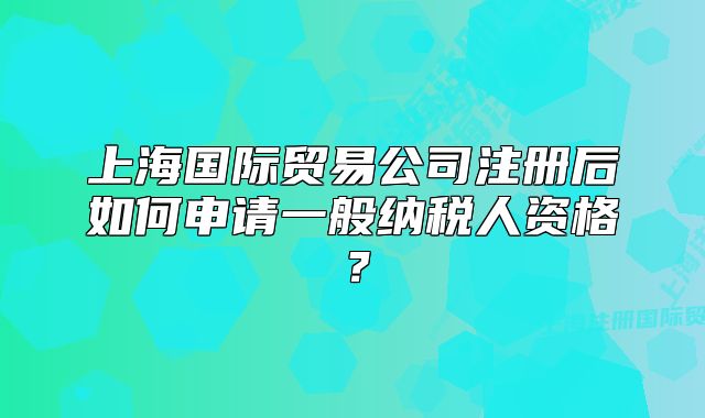 上海国际贸易公司注册后如何申请一般纳税人资格?