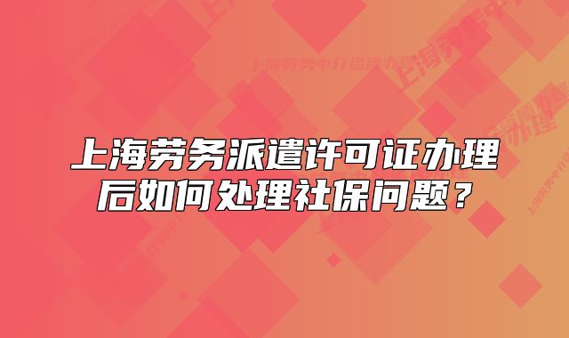上海劳务派遣许可证办理后如何处理社保问题?