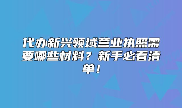 代办新兴领域营业执照需要哪些材料?新手必看清单!
