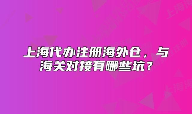 上海代办注册海外仓,与海关对接有哪些坑?