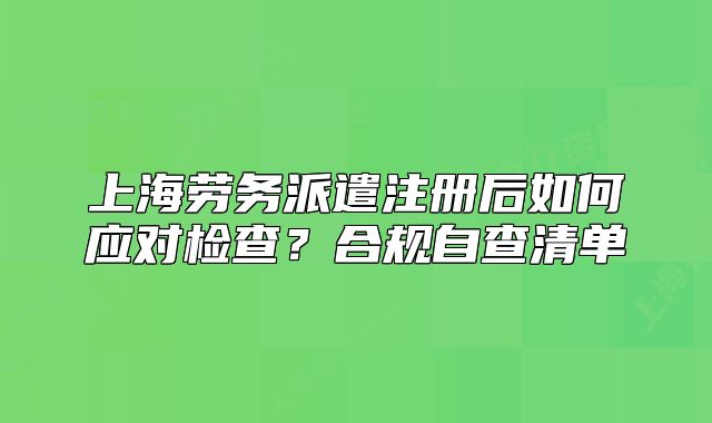 上海劳务派遣注册后如何应对检查？合规自查清单
