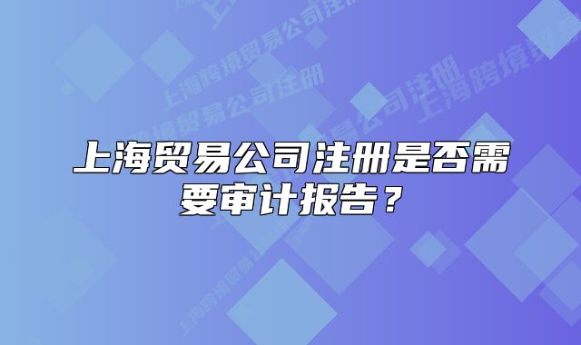 上海贸易公司注册是否需要审计报告？