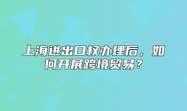 上海进出口权办理后,如何开展跨境贸易?