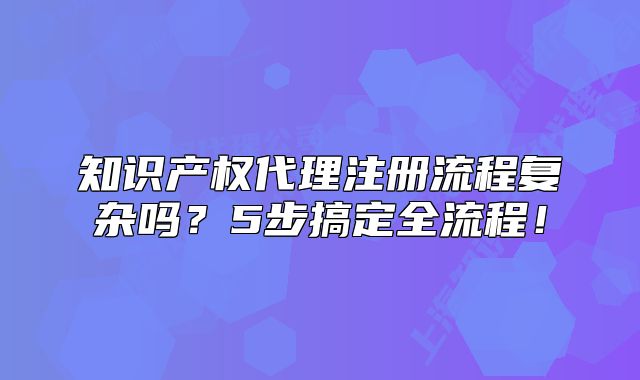 知识产权代理注册流程复杂吗?5步搞定全流程!