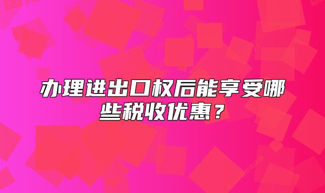 办理进出口权后能享受哪些税收优惠?