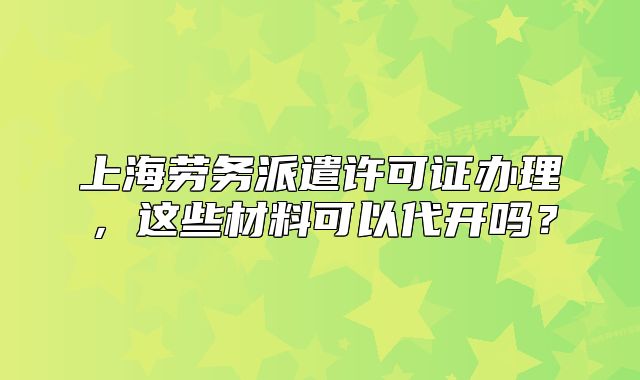 上海劳务派遣许可证办理,这些材料可以代开吗?