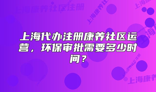 上海代办注册康养社区运营,环保审批需要多少时间?