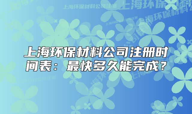 上海环保材料公司注册时间表：最快多久能完成？