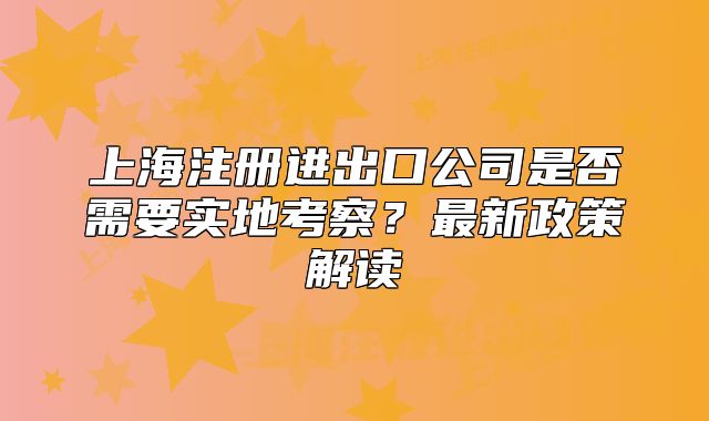 上海注册进出口公司是否需要实地考察?最新政策解读
