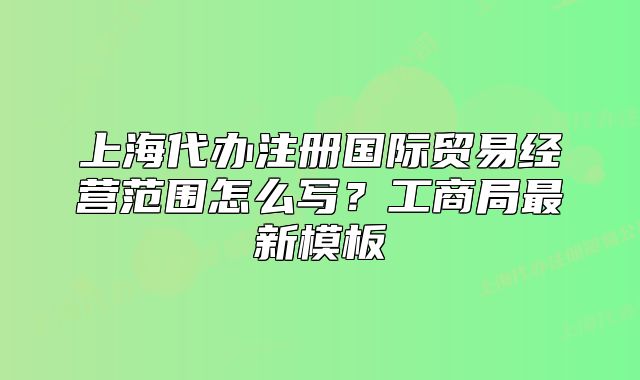 上海代办注册国际贸易经营范围怎么写？工商局最新模板