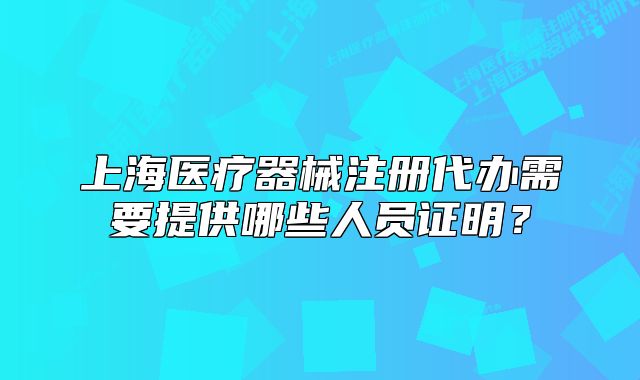 上海医疗器械注册代办需要提供哪些人员证明?