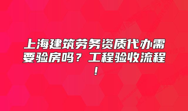 上海建筑劳务资质代办需要验房吗?工程验收流程!