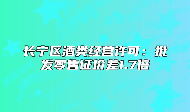 长宁区酒类经营许可:批发零售证价差1.7倍