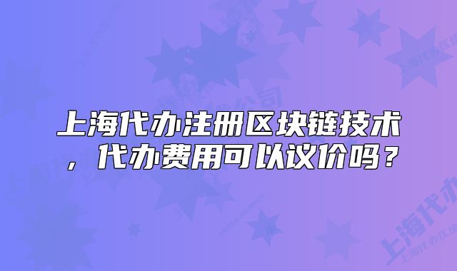 上海代办注册区块链技术,代办费用可以议价吗?