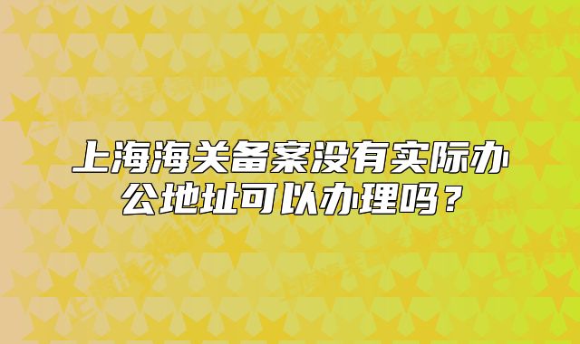 上海海关备案没有实际办公地址可以办理吗?