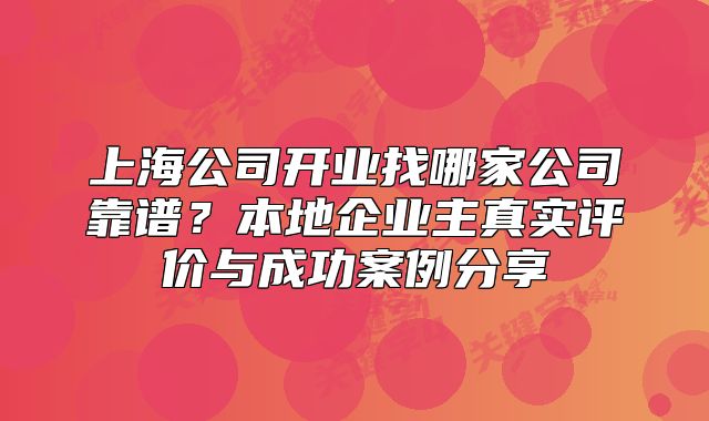 上海公司开业找哪家公司靠谱？本地企业主真实评价与成功案例分享