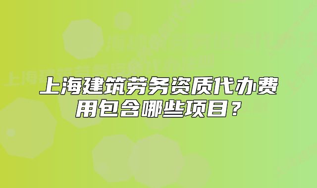 上海建筑劳务资质代办费用包含哪些项目?