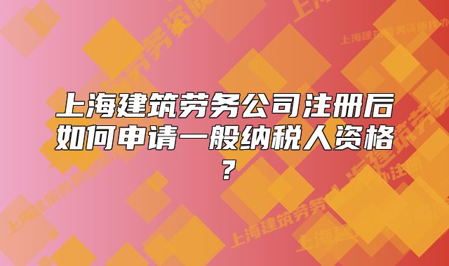 上海建筑劳务公司注册后如何申请一般纳税人资格?