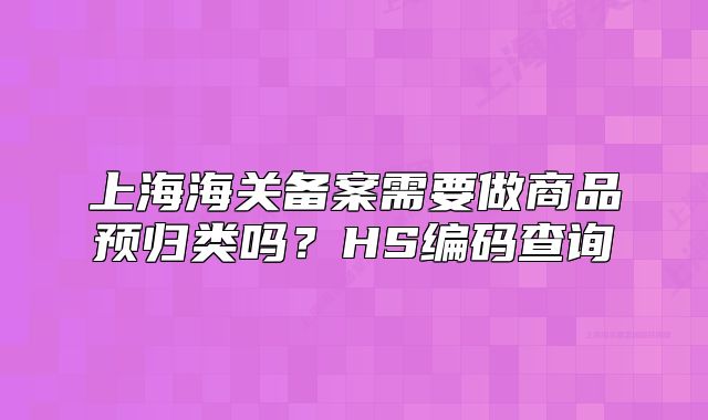 上海海关备案需要做商品预归类吗?HS编码查询