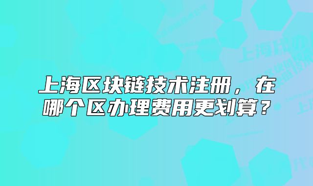 上海区块链技术注册,在哪个区办理费用更划算?