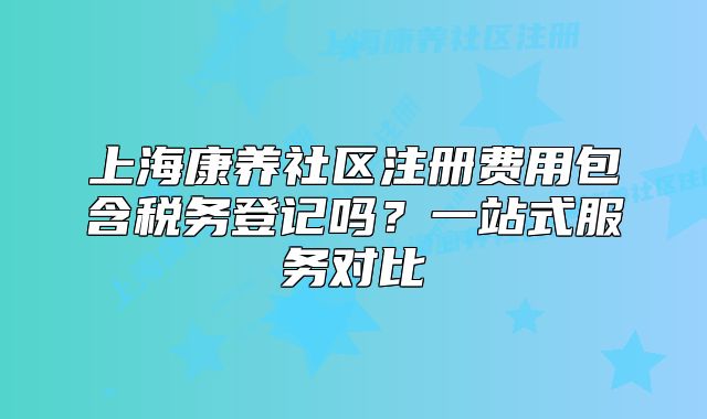 上海康养社区注册费用包含税务登记吗？一站式服务对比