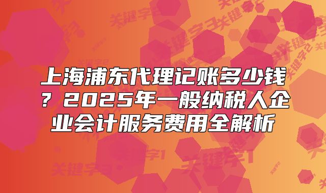 上海浦东代理记账多少钱？2025年一般纳税人企业会计服务费用全解析