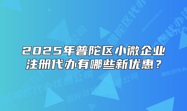 2025年普陀区小微企业注册代办有哪些新优惠?