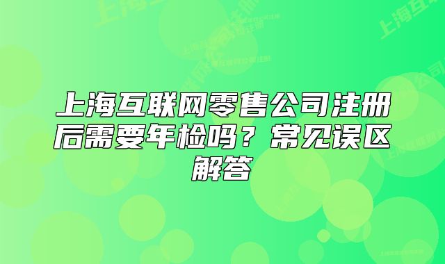 上海互联网零售公司注册后需要年检吗?常见误区解答