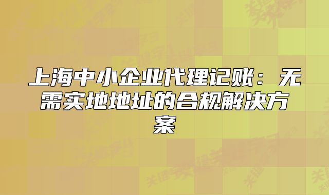 上海中小企业代理记账：无需实地地址的合规解决方案