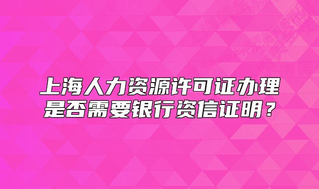 上海人力资源许可证办理是否需要银行资信证明?