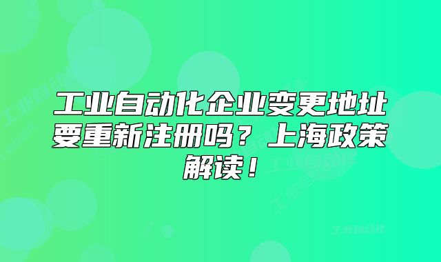 工业自动化企业变更地址要重新注册吗?上海政策解读!