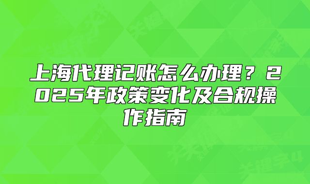 上海代理记账怎么办理？2025年政策变化及合规操作指南