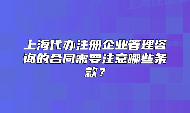 上海代办注册企业管理咨询的合同需要注意哪些条款?
