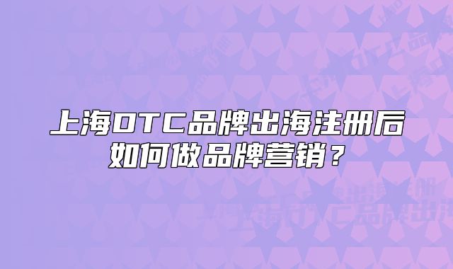 上海DTC品牌出海注册后如何做品牌营销?