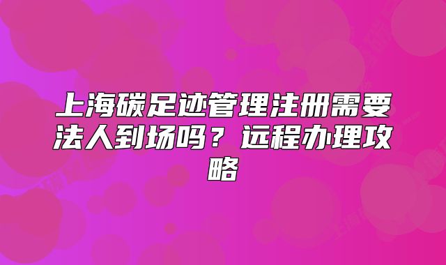 上海碳足迹管理注册需要法人到场吗?远程办理攻略