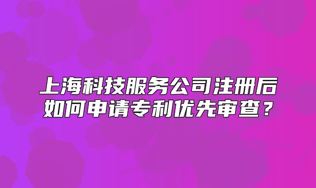 上海科技服务公司注册后如何申请专利优先审查?
