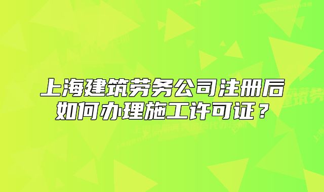 上海建筑劳务公司注册后如何办理施工许可证？