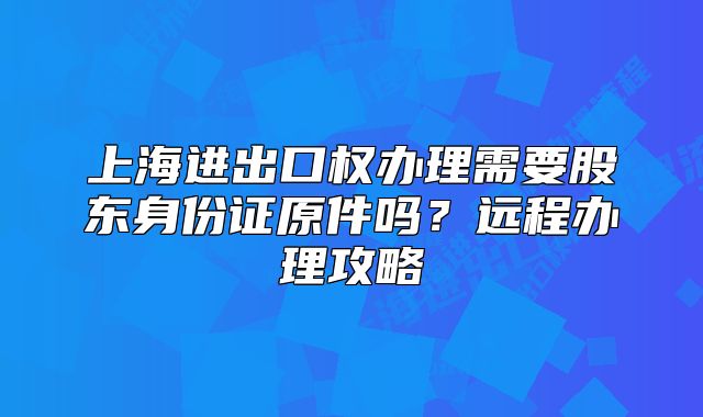 上海进出口权办理需要股东身份证原件吗?远程办理攻略