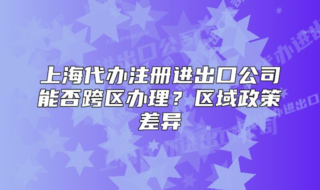 上海代办注册进出口公司能否跨区办理？区域政策差异