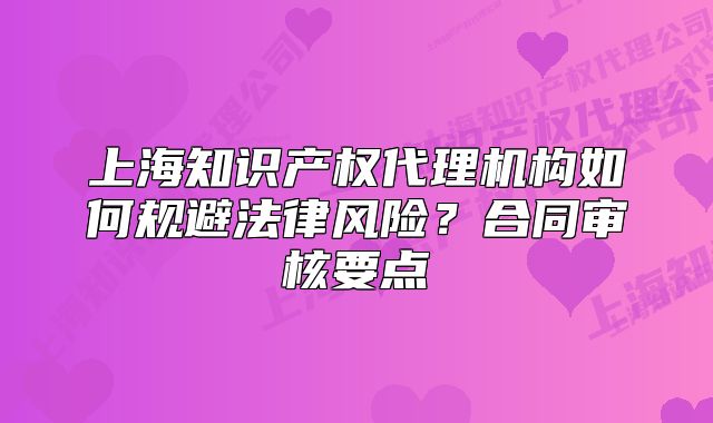 上海知识产权代理机构如何规避法律风险?合同审核要点