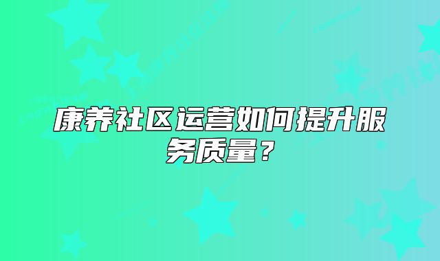 康养社区运营如何提升服务质量？