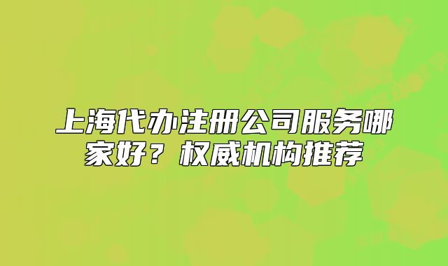 上海代办注册公司服务哪家好?权威机构推荐