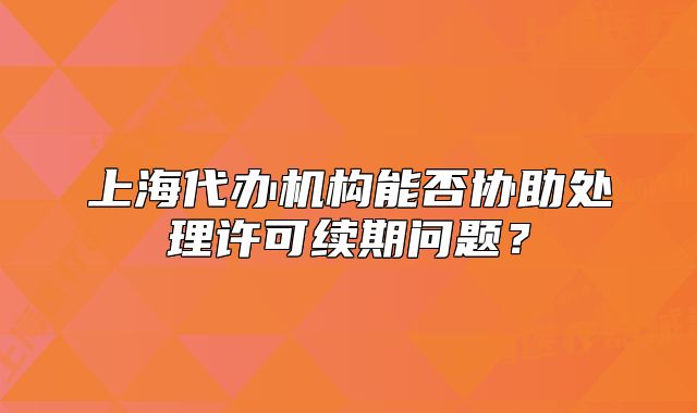 上海代办机构能否协助处理许可续期问题?