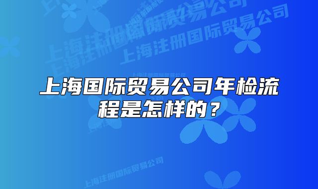 上海国际贸易公司年检流程是怎样的?