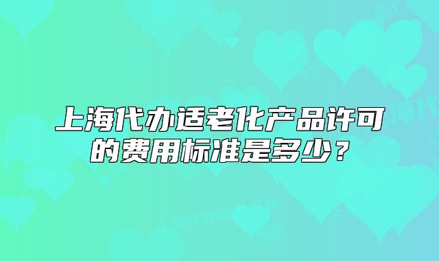 上海代办适老化产品许可的费用标准是多少？