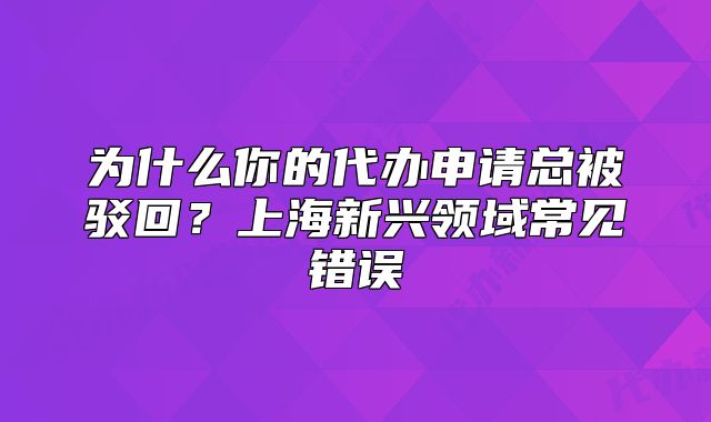为什么你的代办申请总被驳回?上海新兴领域常见错误